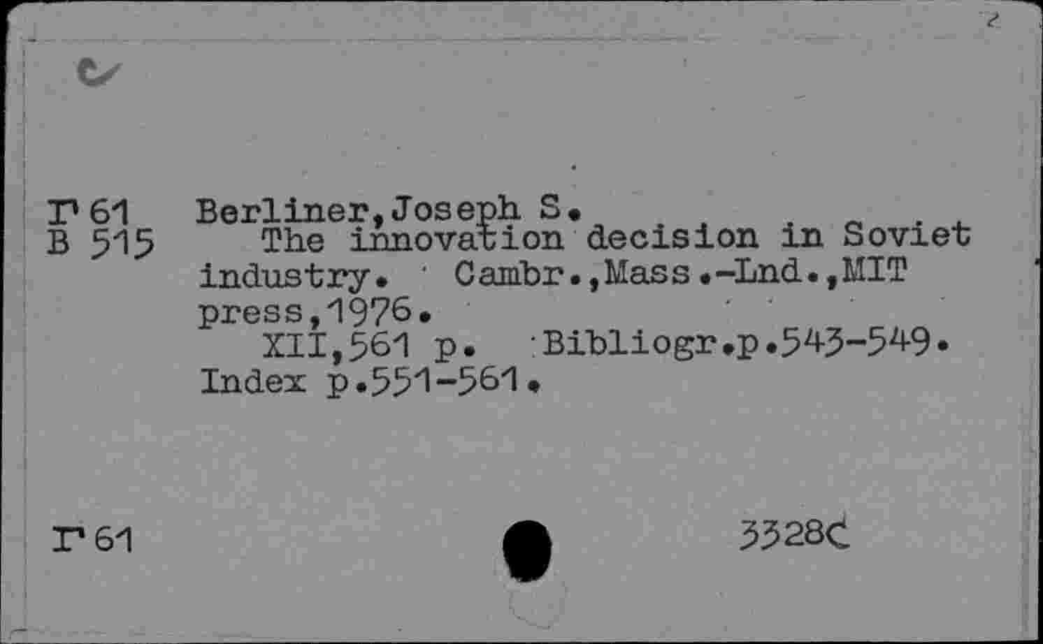 ﻿Г 61 Berliner,Joseph S.	.
B 515 The innovation decision in Soviet industry* ’ Ganïbr• ,Mass •—Lnd. ,MIT press,1976*
XII,561 p.	Bibliogr.p.54J-549.
Index p*551-561.
Г 61
5528C